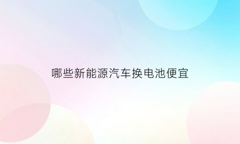 哪些新能源汽车换电池便宜(哪些新能源汽车可以换电)