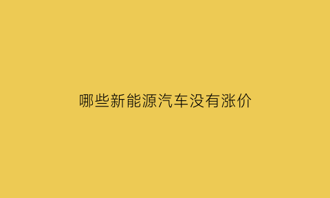 哪些新能源汽车没有涨价(新能源车没有优惠了吗)