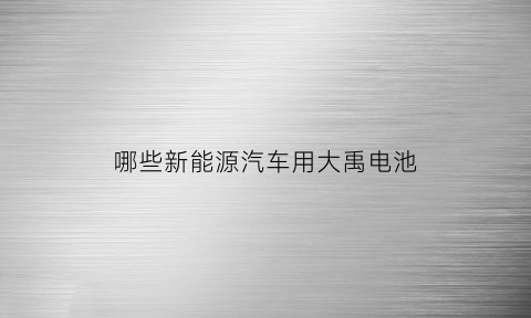 哪些新能源汽车用大禹电池(新能源汽车使用哪种电池有哪家公司提供)