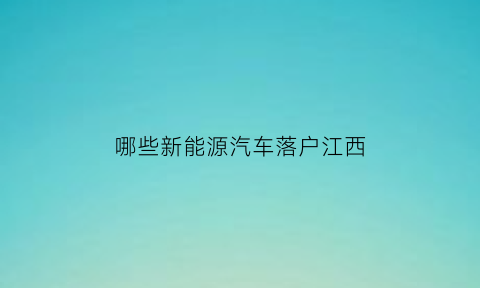 哪些新能源汽车落户江西(江西新能源车优惠政策)