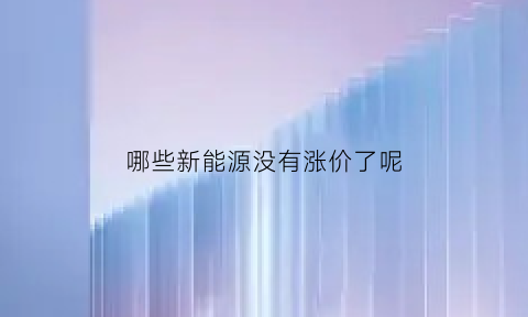 哪些新能源没有涨价了呢(哪些新能源没有涨价了呢知乎)