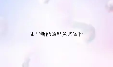 哪些新能源能免购置税(哪些新能源能免购置税补贴)