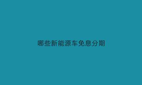 哪些新能源车免息分期(新能源汽车贷款买车免息)