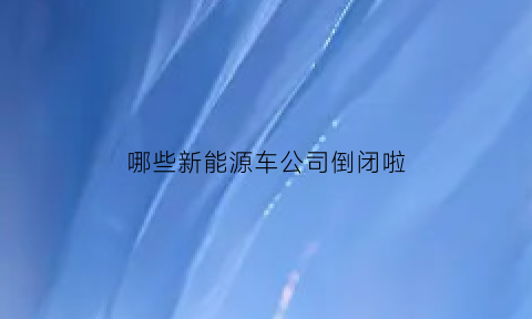 哪些新能源车公司倒闭啦