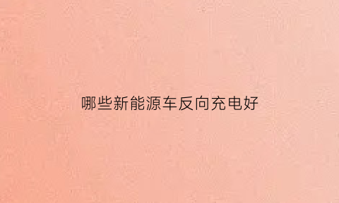 哪些新能源车反向充电好(哪些新能源车反向充电好呢)