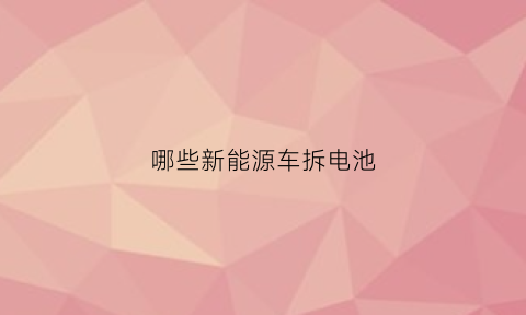 哪些新能源车拆电池(新能源电瓶怎么拆)