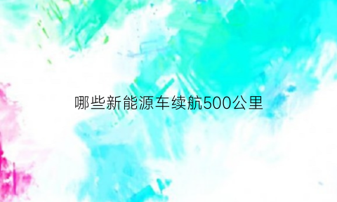 哪些新能源车续航500公里(新能源车续航500以上的车)