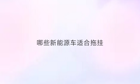 哪些新能源车适合拖挂(新能源汽车拖房车)