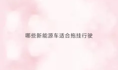 哪些新能源车适合拖挂行驶(新能源汽车拖挂房车好吗)