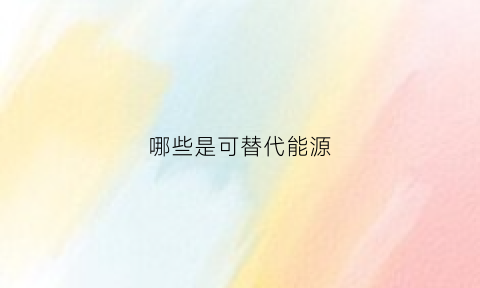 哪些是可替代能源(可替代能源有哪些)