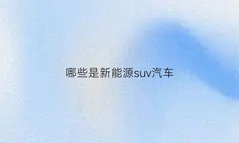 哪些是新能源suv汽车(哪些是新能源suv汽车品牌)