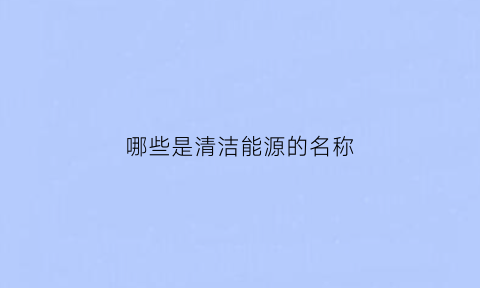 哪些是清洁能源的名称(哪些是清洁能源的名称和作用)