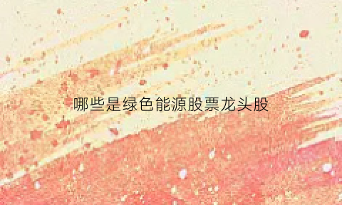 哪些是绿色能源股票龙头股