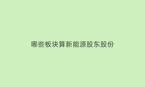 哪些板块算新能源股东股份(哪些属于新能源股)