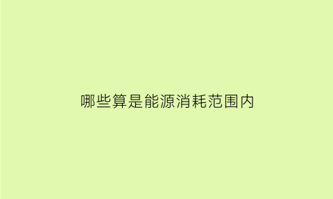 哪些算是能源消耗范围内(哪些算是能源消耗范围内的物质)