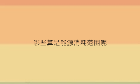 哪些算是能源消耗范围呢(哪些算是能源消耗范围呢)