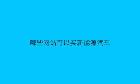 哪些网站可以买新能源汽车(哪些网站可以买新能源汽车呢)