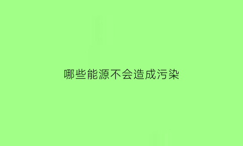 哪些能源不会造成污染(什么能源会对环境有污染)