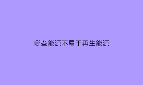 哪些能源不属于再生能源(什么能源不属于再生能源)