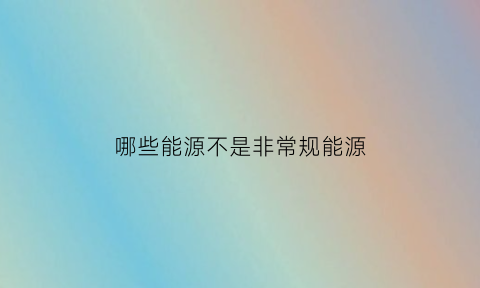 哪些能源不是非常规能源(哪种能源不属于非常规能源)