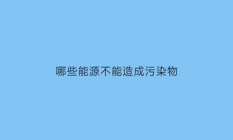 哪些能源不能造成污染物(不污染环境的能源)