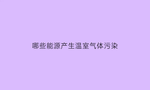 哪些能源产生温室气体污染(能产生温室效应的是)