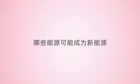 哪些能源可能成为新能源(哪些能源可能成为新能源产业)