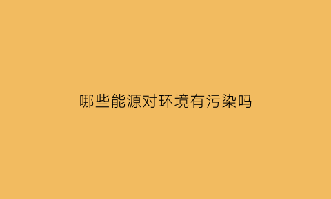 哪些能源对环境有污染吗(哪个能源会对环境有污染)