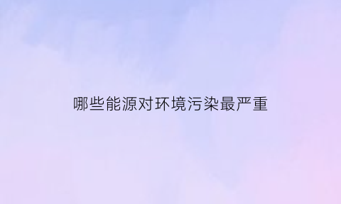 哪些能源对环境污染最严重(哪些能源会对环境造成污染)