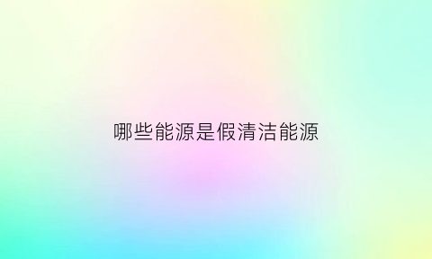 哪些能源是假清洁能源(清洁能源替代)