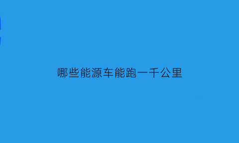 哪些能源车能跑一千公里(有没有能跑1000公里的电动汽车)