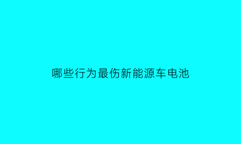 哪些行为最伤新能源车电池