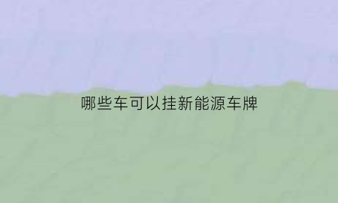 哪些车可以挂新能源车牌(什么车可以申请新能源牌照)