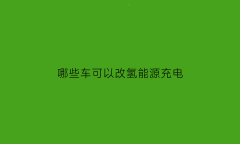 哪些车可以改氢能源充电(哪些车可以改氢能源充电功能)