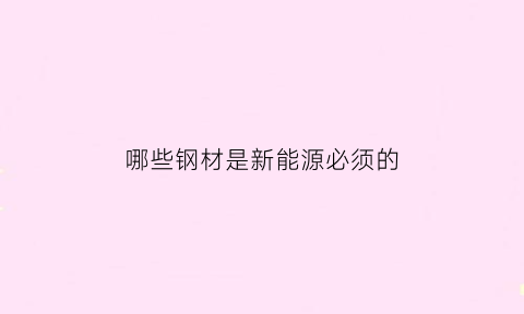 哪些钢材是新能源必须的(新能源汽车钢材供应商)