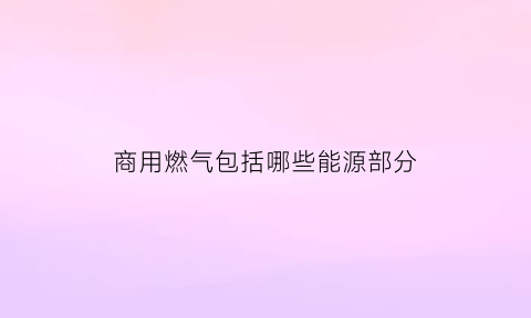 商用燃气包括哪些能源部分(商用燃气是什么)