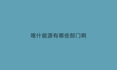 喀什能源有哪些部门啊(喀什有几个电厂)