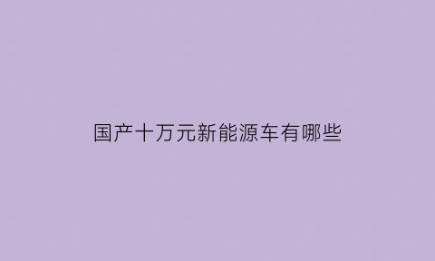 国产十万元新能源车有哪些(国产十万元新能源车有哪些车型)