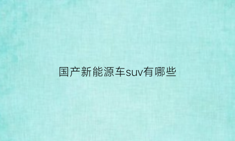 国产新能源车suv有哪些(国产新能源车品牌大全)