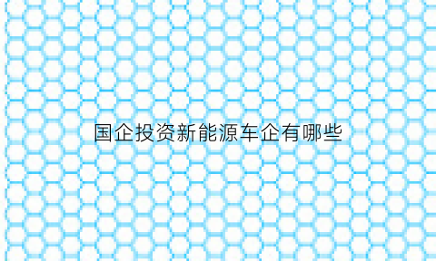 国企投资新能源车企有哪些(国企投资新能源车企有哪些公司)