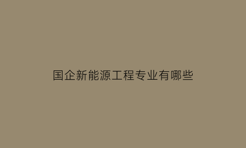 国企新能源工程专业有哪些(关于新能源的国企和央企)