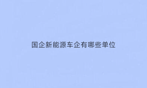 国企新能源车企有哪些单位(新能源国企待遇怎么样)