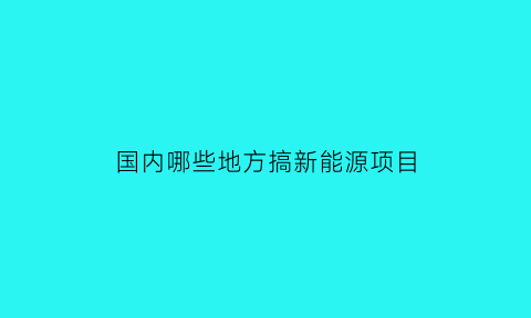 国内哪些地方搞新能源项目(哪个新能源分布最广)