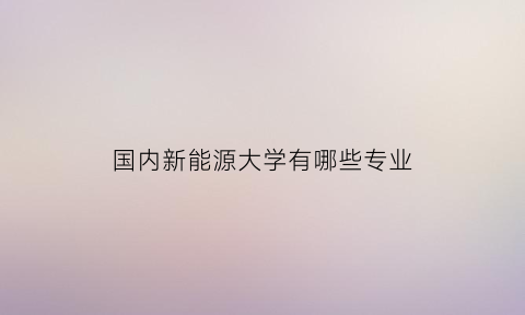 国内新能源大学有哪些专业