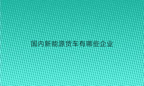 国内新能源货车有哪些企业