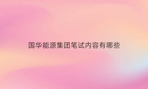 国华能源集团笔试内容有哪些(国华能源集团笔试内容有哪些科目)