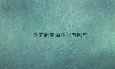 国外的新能源企业有哪些(国外的新能源企业有哪些企业)