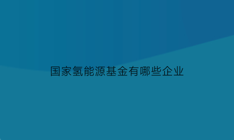 国家氢能源基金有哪些企业(氢能相关基金)