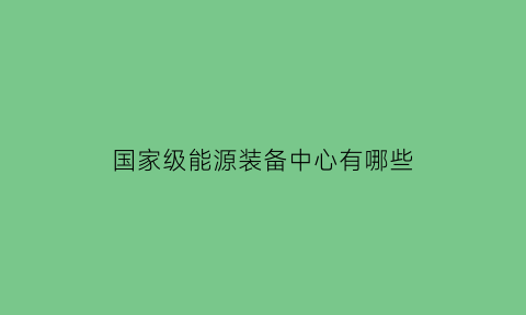 国家级能源装备中心有哪些(国家能源集团装备公司包括哪些公司)