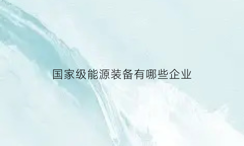 国家级能源装备有哪些企业(国家级能源装备有哪些企业公司)